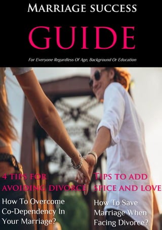 Marriage success
guideFor Everyone Regardless Of Age, Background Or Education
4 tips for
avoiding divorce
How To Overcome
Co-Dependency In
Your Marriage?
Tips to add
spice and love
How To Save
Marriage When
Facing Divorce?
 