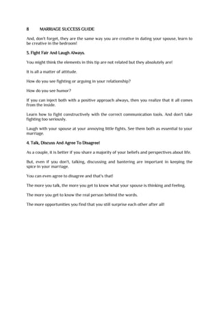 8 MARRIAGE SUCCESS GUIDE
And, don't forget, they are the same way you are creative in dating your spouse, learn to
be creative in the bedroom!
3. Fight Fair And Laugh Always.
You might think the elements in this tip are not related but they absolutely are!
It is all a matter of attitude.
How do you see fighting or arguing in your relationship?
How do you see humor?
If you can inject both with a positive approach always, then you realize that it all comes
from the inside.
Learn how to fight constructively with the correct communication tools. And don't take
fighting too seriously.
Laugh with your spouse at your annoying little fights. See them both as essential to your
marriage.
4. Talk, Discuss And Agree To Disagree!
As a couple, it is better if you share a majority of your beliefs and perspectives about life.
But, even if you don't, talking, discussing and bantering are important in keeping the
spice in your marriage.
You can even agree to disagree and that's that!
The more you talk, the more you get to know what your spouse is thinking and feeling.
The more you get to know the real person behind the words.
The more opportunities you find that you still surprise each other after all!
 
