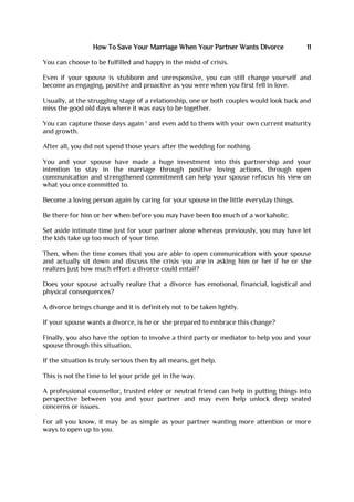 How To Save Your Marriage When Your Partner Wants Divorce 11
You can choose to be fulfilled and happy in the midst of crisis.
Even if your spouse is stubborn and unresponsive, you can still change yourself and
become as engaging, positive and proactive as you were when you first fell in love.
Usually, at the struggling stage of a relationship, one or both couples would look back and
miss the good old days where it was easy to be together.
You can capture those days again ' and even add to them with your own current maturity
and growth.
After all, you did not spend those years after the wedding for nothing.
You and your spouse have made a huge investment into this partnership and your
intention to stay in the marriage through positive loving actions, through open
communication and strengthened commitment can help your spouse refocus his view on
what you once committed to.
Become a loving person again by caring for your spouse in the little everyday things.
Be there for him or her when before you may have been too much of a workaholic.
Set aside intimate time just for your partner alone whereas previously, you may have let
the kids take up too much of your time.
Then, when the time comes that you are able to open communication with your spouse
and actually sit down and discuss the crisis you are in asking him or her if he or she
realizes just how much effort a divorce could entail?
Does your spouse actually realize that a divorce has emotional, financial, logistical and
physical consequences?
A divorce brings change and it is definitely not to be taken lightly.
If your spouse wants a divorce, is he or she prepared to embrace this change?
Finally, you also have the option to involve a third party or mediator to help you and your
spouse through this situation.
If the situation is truly serious then by all means, get help.
This is not the time to let your pride get in the way.
A professional counsellor, trusted elder or neutral friend can help in putting things into
perspective between you and your partner and may even help unlock deep seated
concerns or issues.
For all you know, it may be as simple as your partner wanting more attention or more
ways to open up to you.
 