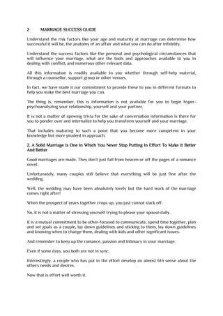 2 MARRIAGE SUCCESS GUIDE
Understand the risk factors like your age and maturity at marriage can determine how
successful it will be, the anatomy of an affair and what you can do after infidelity.
Understand the success factors like the personal and psychological circumstances that
will influence your marriage, what are the tools and approaches available to you in
dealing with conflict, and numerous other relevant data.
All this information is readily available to you whether through self-help material,
through a counsellor, support group or other venues.
In fact, we have made it our commitment to provide these to you in different formats to
help you make the best marriage you can.
The thing is, remember, this is information is not available for you to begin hyper-
psychoanalyzing your relationship, yourself and your partner.
It is not a matter of spewing trivia for the sake of conversation information is there for
you to ponder over and internalize to help you transform yourself and your marriage.
That includes maturing to such a point that you become more competent in your
knowledge but more prudent in approach.
2. A Solid Marriage Is One In Which You Never Stop Putting In Effort To Make It Better
And Better
Good marriages are made. They don't just fall from heaven or off the pages of a romance
novel.
Unfortunately, many couples still believe that everything will be just fine after the
wedding.
Well, the wedding may have been absolutely lovely but the hard work of the marriage
comes right after!
When the prospect of years together crops up, you just cannot slack off.
No, it is not a matter of stressing yourself trying to please your spouse daily.
It is a mutual commitment to be other-focused to communicate, spend time together, plan
and set goals as a couple, lay down guidelines and sticking to them, lay down guidelines
and knowing when to change them, dealing with kids and other significant issues.
And remember to keep up the romance, passion and intimacy in your marriage.
Even if some days, you both are not in sync.
Interestingly, a couple who has put in the effort develop an almost 6th sense about the
others needs and desires.
Now that is effort well worth it.
 