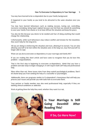How To Overcome Co-Dependency In Your Marriage 5
You may have learned to be co-dependent due to your family background.
It happened in your family so you tend to be attracted to the same situation once you
marry.
You may have learned behaviours such as making excuses, tuning out, controlling,
excessive caretaking, being hyper-vigilant because you feel that you should do something
to save your family from shame or to at least diffuse the situation and keep the peace.
You also do this because you desire to be needed and fear of doing anything that would
change the relationship.
Unfortunately, while such behaviours may reduce conflict and tension for the meantime,
they won't help for the long term.
All you are doing is reinforcing the situation and even, allowing it to worsen. You are also
allowing yourself to be lost within the situation and, in the long run, may find yourself no
longer able to cope.
What can you do to overcome co-dependency in your marriage and family life?
If you are reading this short article and have come to recognize that you do have this
problem - congratulations.
That is the first step in beginning to overcome co-dependency. Admit that you have a
problem and take steps to begin changing it. It will require both self-help and professional
help.
More often than not, these issues stem from deep seated psychological problems. Don’t
let shame keep you from seeking the help of a counsellor or psychologist.
Additionally, there are programs similar to Co-dependent’s Anonymous that will help you
process your issues and provide you with tools how to overcome them.
Your partner or family member may also need professional help, especially if they are
battling clinical conditions or addiction.
Work at getting them the help they need, whether they want it or not.
Is Your Marriage Is Still
Going Downhill After
Reading This?
If So, Go Here Now!
 