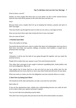 Tips To Add Spice And Love Into Your Marriage 7
Want to know a secret?
Studies say that couples like these have an even better sex life in their marital futures
than the ones with all the passion at the start then burn out later on.
Why?
Because these savvy couples don't let up on keeping the intimacy, passion and spice in
their marriages.
They have built it up through the years to what we can call as a marriage art form.
How can you learn these spicy tips to keep the love in your marriage?
Here are some of them!
1. Prioritize Each Other
This is the mother of all tips.
Successful old marrieds have come to realize that above all relationships each one has in
their lives' even kids, own parents, siblings, co-workers, best buddies, a couple has to
prioritize their marriage.
Why?
Ultimately, it will be just the both of you going through life together and you made the
promise to do so.
People fail to realize that your spouse is your first and foremost priority!
They allow their marriages to get caught in between squabbling kids, family politics and
even work obligations. Big no-no.
Your spouse has to know that he or she can trust on you to do what's best for the
relationship and vice versa, that he or she is your best friend and will never let you down.
When you work as a team, you face the obligations you have towards others as a team.
2. Don't Give Up Dating Each Other!
The humdrum of life, kids and laundry can take a way time for each other.
Don't allow it!
If you are the spontaneous type, rethink your understanding because you really do have
to set a date to date your spouse and keep it regular!
You can even take turns planning surprise dates.
They don't have to be grand, they just have to be time off to feed number one above.
 