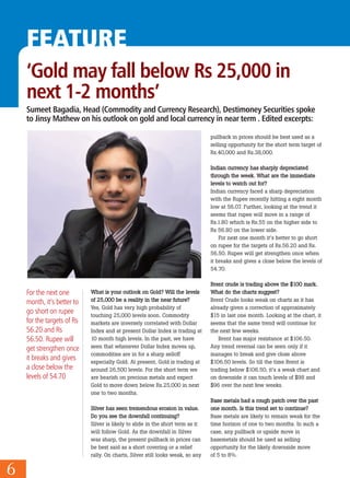 FEATURE
6
‘Gold may fall below Rs 25,000 in
next 1-2 months’
WWhhaatt iiss yyoouurr oouuttllooookk oonn GGoolldd?? WWiillll tthhee lleevveellss
ooff 2255,,000000 bbee aa rreeaalliittyy iinn tthhee nneeaarr ffuuttuurree??
Yes, Gold has very high probability of
touching 25,000 levels soon. Commodity
markets are inversely correlated with Dollar
Index and at present Dollar Index is trading at
10 month high levels. In the past, we have
seen that whenever Dollar Index moves up,
commodities are in for a sharp selloff
especially Gold. At present, Gold is trading at
around 26,500 levels. For the short term we
are bearish on precious metals and expect
Gold to move down below Rs.25,000 in next
one to two months.
SSiillvveerr hhaass sseeeenn ttrreemmeennddoouuss eerroossiioonn iinn vvaalluuee..
DDoo yyoouu sseeee tthhee ddoowwnnffaallll ccoonnttiinnuuiinngg??
Silver is likely to slide in the short term as it
will follow Gold. As the downfall in Silver
was sharp, the present pullback in prices can
be best said as a short covering or a relief
rally. On charts, Silver still looks weak, so any
pullback in prices should be best used as a
selling opportunity for the short term target of
Rs.40,000 and Rs.38,000.
IInnddiiaann ccuurrrreennccyy hhaass sshhaarrppllyy ddeepprreecciiaatteedd
tthhrroouugghh tthhee wweeeekk.. WWhhaatt aarree tthhee iimmmmeeddiiaattee
lleevveellss ttoo wwaattcchh oouutt ffoorr??
Indian currency faced a sharp depreciation
with the Rupee recently hitting a eight month
low at 56.07. Further, looking at the trend it
seems that rupee will move in a range of
Rs.1.80 which is Rs.55 on the higher side to
Rs 56.80 on the lower side.
For next one month it’s better to go short
on rupee for the targets of Rs.56.20 and Rs.
56.50. Rupee will get strengthen once when
it breaks and gives a close below the levels of
54.70.
BBrreenntt ccrruuddee iiss ttrraaddiinngg aabboovvee tthhee $$110000 mmaarrkk..
WWhhaatt ddoo tthhee cchhaarrttss ssuuggggeesstt??
Brent Crude looks weak on charts as it has
already given a correction of approximately
$15 in last one month. Looking at the chart, it
seems that the same trend will continue for
the next few weeks.
Brent has major resistance at $106.50.
Any trend reversal can be seen only if it
manages to break and give close above
$106.50 levels. So till the time Brent is
trading below $106.50, it’s a weak chart and
on downside it can touch levels of $98 and
$96 over the next few weeks.
BBaassee mmeettaallss hhaadd aa rroouugghh ppaattcchh oovveerr tthhee ppaasstt
oonnee mmoonntthh.. IIss tthhiiss ttrreenndd sseett ttoo ccoonnttiinnuuee??
Base metals are likely to remain weak for the
time horizon of one to two months. In such a
case, any pullback or upside move in
basemetals should be used as selling
opportunity for the likely downside move
of 5 to 8%.
For the next one
month, it’s better to
go short on rupee
for the targets of Rs
56.20 and Rs
56.50. Rupee will
get strengthen once
it breaks and gives
a close below the
levels of 54.70
Sumeet Bagadia, Head (Commodity and Currency Research), Destimoney Securities spoke
to Jinsy Mathew on his outlook on gold and local currency in near term . Edited excerpts:
 