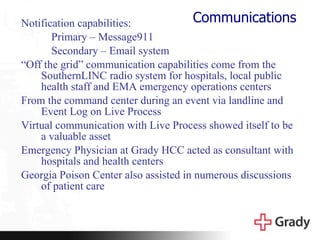 Communications Notification capabilities: Primary – Message911 Secondary – Email system “ Off the grid” communication capabilities come from the SouthernLINC radio system for hospitals, local public health staff and EMA emergency operations centers From the command center during an event via landline and Event Log on Live Process Virtual communication with Live Process showed itself to be a valuable asset Emergency Physician at Grady HCC acted as consultant with hospitals and health centers Georgia Poison Center also assisted in numerous discussions of patient care 