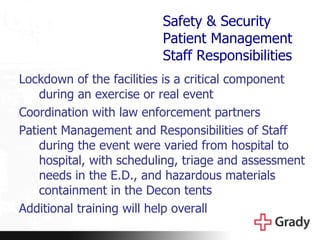 Safety & Security Patient Management Staff Responsibilities Lockdown of the facilities is a critical component during an exercise or real event Coordination with law enforcement partners Patient Management and Responsibilities of Staff during the event were varied from hospital to hospital, with scheduling, triage and assessment needs in the E.D., and hazardous materials containment in the Decon tents Additional training will help overall 