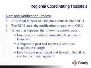 Regional Coordinating Hospitals Alert and Notification Process A hospital in need of assistance contacts their RCH  The RCH starts the notification process with GHA  When that happens, the following actions occur: Emergency emails are immediately sent to all hospitals A request to post bed reports is sent to all hospitals in Georgia Live Process is activated and linked to the GHA site for event management   
