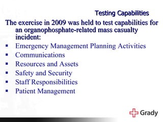 Testing Capabilities The exercise in 2009 was held to test capabilities for an organophosphate-related mass casualty incident: Emergency Management Planning Activities  Communications Resources and Assets Safety and Security Staff Responsibilities Patient Management 
