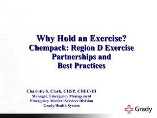Why Hold an Exercise? Chempack: Region D Exercise Partnerships and Best Practices Charlotte S. Clark, CHSP, CHEC-III Manager, Emergency Management Emergency Medical Services Division Grady Health System 