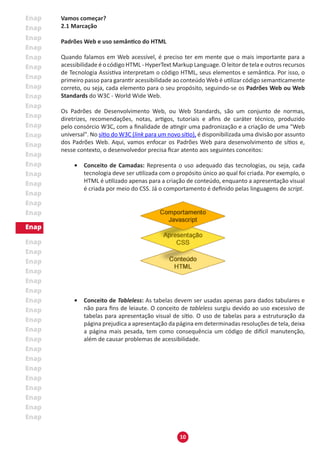 10
Vamos começar?
2.1 Marcação
Padrões Web e uso semântico do HTML
Quando falamos em Web acessível, é preciso ter em mente que o mais importante para a
acessibilidade é o código HTML - HyperText Markup Language. O leitor de tela e outros recursos
de Tecnologia Assistiva interpretam o código HTML, seus elementos e semântica. Por isso, o
primeiro passo para garantir acessibilidade ao conteúdo Web é utilizar código semanticamente
correto, ou seja, cada elemento para o seu propósito, seguindo-se os Padrões Web ou Web
Standards do W3C - World Wide Web.
Os Padrões de Desenvolvimento Web, ou Web Standards, são um conjunto de normas,
diretrizes, recomendações, notas, artigos, tutoriais e afins de caráter técnico, produzido
pelo consórcio W3C, com a finalidade de atingir uma padronização e a criação de uma "Web
universal". No sítio do W3C (link para um novo sítio), é disponibilizada uma divisão por assunto
dos Padrões Web. Aqui, vamos enfocar os Padrões Web para desenvolvimento de sítios e,
nesse contexto, o desenvolvedor precisa ficar atento aos seguintes conceitos:
•	 Conceito de Camadas: Representa o uso adequado das tecnologias, ou seja, cada
tecnologia deve ser utilizada com o propósito único ao qual foi criada. Por exemplo, o
HTML é utilizado apenas para a criação de conteúdo, enquanto a apresentação visual
é criada por meio do CSS. Já o comportamento é definido pelas linguagens de script.
•	 Conceito de Tableless: As tabelas devem ser usadas apenas para dados tabulares e
não para fins de leiaute. O conceito de tableless surgiu devido ao uso excessivo de
tabelas para apresentação visual de sítio. O uso de tabelas para a estruturação da
página prejudica a apresentação da página em determinadas resoluções de tela, deixa
a página mais pesada, tem como consequência um código de difícil manutenção,
além de causar problemas de acessibilidade.
 