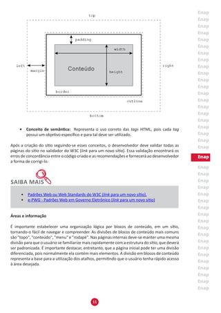 11
•	 Conceito de semântica: Representa o uso correto das tags HTML, pois cada tag
possui um objetivo específico e para tal deve ser utilizado.
Após a criação do sítio seguindo-se esses conceitos, o desenvolvedor deve validar todas as
páginas do sítio no validador do W3C (link para um novo sítio). Essa validação encontrará os
erros de concordância entre o código criado e as recomendações e fornecerá ao desenvolvedor
a forma de corrigi-lo.
•	 Padrões Web ou Web Standards do W3C (link para um novo sítio).
•	 e-PWG - Padrões Web em Governo Eletrônico (link para um novo sítio)
Áreas e informação
É importante estabelecer uma organização lógica por blocos de conteúdo, em um sítio,
tornando-o fácil de navegar e compreender. As divisões de blocos de conteúdo mais comuns
são "topo", "conteúdo", "menu" e "rodapé". Nas páginas internas deve-se manter uma mesma
divisão para que o usuário se familiarize mais rapidamente com a estrutura do sítio, que deverá
ser padronizada. É importante destacar, entretanto, que a página inicial pode ter uma divisão
diferenciada, pois normalmente ela contém mais elementos. A divisão em blocos de conteúdo
representa a base para a utilização dos atalhos, permitindo que o usuário tenha rápido acesso
à área desejada.
 