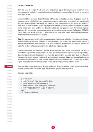 12
Leitura e tabulação
Deve-se criar o código HTML com uma sequência lógica de leitura para percorrer links,
controles de formulários e objetos. Essa sequência é determinada pela ordem que se encontra
no código HTML.
É recomendável que seja disponibilizado o bloco do conteúdo principal da página antes do
bloco de menu. Isso facilita o acesso por quem navega via teclado, permitindo um acesso mais
ágil, sem a necessidade de navegar por todos os itens de menu antes de chegar ao conteúdo.
Apesar de os atalhos (como links e teclas) auxiliarem nesse sentido, alguns usuários não sabem
como utilizá-los e eles podem ser de difícil utilização por pessoas com deficiência motora.
Algumas das formas não funcionam em interfaces mais simples, como o WebVox do DOSVOX.
Lembrando que, ao se utilizar CSS, visualmente, os blocos de menu e conteúdo podem ser
dispostos em qualquer local da página.
Obs.: Em alguns casos, pode-se forçar a navegação via atributo tabindex. No entanto, se houver
a necessidade de utilizar o tabindex, o mesmo deverá ser usado com a semântica correta e
deverá ser verificado manualmente se o fluxo fornecido é realmente o desejado. O uso do
tabindex pode resultar em uma ordem e tabulação inconsistente.
Quando pensamos em facilitar a leitura, especialmente para quem utiliza leitor de tela, é
importante separarmos corretamente os links que estão em uma sequência (links adjacentes).
Os mesmos devem ser separados por mais do que simples espaços, para que não fiquem
confusos durante a leitura. Para isso, é recomendado o uso de listas , em que cada elemento
dentro da lista é um link. As listas podem ser estilizadas visualmente com CSS para que os itens
sejam mostrados da maneira desejada, como, por exemplo, um ao lado do outro.
Caso os links estejam no meio de um parágrafo de conteúdo de texto, podem-se utilizar
vírgulas, parênteses, colchetes, pipe, entre outros, para fazer a separação.
Exemplo incorreto:
<p id="menu">
<a href="#menu">Pular o menu</a><br />
<a href="home.html">Home</a><br />
<a href="pesquisa.html">Pesquisa</a><br />
<a href="mapasítio.html">Mapa do Site</a>
</p>
<!-- Conteudo do Site -->
 