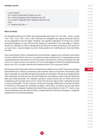 13
Exemplo correto:
<ul id="menu">
<li> <a href="home.html">Home</a></li>
<li> <a href="pesquisa.html">Pesquisa</a></li>
<li> <a href="mapasítio.html">Mapa do Site</a></li>
</ul>
<!-- Conteudo do Site -->
Níveis de título
Os cabeçalhos (títulos) em HTML são representados pelas tags <h1> até <h6> . Assim, as tags
<h1>, <h2>, <h3>, <h4>, <h5> e <h6> informam ao navegador que aquele elemento trata-se
de um cabeçalho (h vem do inglês "heading", que significa cabeçalho). O h1 deve ser o título
principal da página, ou seja, deverá existir apenas um elemento h1 em cada página. A seguir,
devem ser utilizados os níveis subsequentes de título, de maneira hierárquica, sem pular um
ou mais níveis. A apresentação visual dos títulos poderá ser modificada por meio das folhas
de estilo.
Para compreender melhor a utilização dos níveis de título, imagine o seu conteúdo como sendo
um livro. O título do livro seria o h1, os capítulos seriam elementos h2, os subcapítulos seriam
representados por elementos h3 e assim por diante. Dessa forma, o título principal de um sítio
seria o h1, o que nos leva a ter apenas um h1 em cada página. O título do conteúdo principal
passa a ser o h2, as seções internas do conteúdo seriam o h3 e assim por diante.
Mas por que é tão importante utilizar corretamente os títulos em um sítio? Para quem enxerga,
basta diferenciar os títulos visualmente, pelo tamanho, tipo ou cor da fonte. No entanto, para
quem não pode ver, essa diferenciação visual perde seu propósito. Pessoas que navegam pelos
sítios utilizando um leitor de tela são informadas por esse software sobre o tipo de elemento
pelo qual estão passando. Por exemplo, quando o usuário passar por um título dentro do
conteúdo que foi inserido como um h2, o leitor de tela irá ler algo do tipo "cabeçalho de nível
2, texto do cabeçalho". Assim, o usuário, mesmo sem enxergar, saberá que se trata de um título
e conhecerá a hierarquia do conteúdo da página. Além disso, os leitores de tela permitem
que os usuários naveguem rapidamente pelos títulos, pressionando a tecla "H". Assim, esses
usuários poderão pular de título em título, compreendendo a hierarquia da página e chegando
rapidamente ao conteúdo desejado.
 