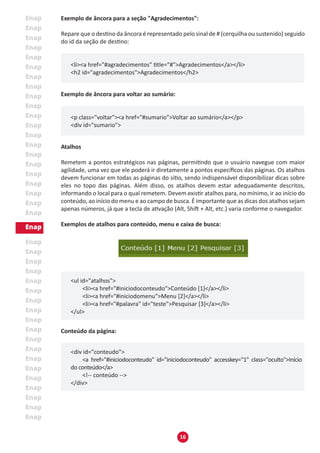 16
Exemplo de âncora para a seção "Agradecimentos":
Repare que o destino da âncora é representado pelo sinal de # (cerquilha ou sustenido) seguido
do id da seção de destino:
<li><a href="#agradecimentos" title="#">Agradecimentos</a></li>
<h2 id="agradecimentos">Agradecimentos</h2>
Exemplo de âncora para voltar ao sumário:
<p class="voltar"><a href="#sumario">Voltar ao sumário</a></p>
<div id="sumario">
Atalhos
Remetem a pontos estratégicos nas páginas, permitindo que o usuário navegue com maior
agilidade, uma vez que ele poderá ir diretamente a pontos específicos das páginas. Os atalhos
devem funcionar em todas as páginas do sítio, sendo indispensável disponibilizar dicas sobre
eles no topo das páginas. Além disso, os atalhos devem estar adequadamente descritos,
informando o local para o qual remetem. Devem existir atalhos para, no mínimo, ir ao início do
conteúdo, ao início do menu e ao campo de busca. É importante que as dicas dos atalhos sejam
apenas números, já que a tecla de ativação (Alt, Shift + Alt, etc.) varia conforme o navegador.
Exemplos de atalhos para conteúdo, menu e caixa de busca:
<ul id="atalhos">
	 <li><a href="#iniciodoconteudo">Conteúdo [1]</a></li>
	 <li><a href="#iniciodomenu">Menu [2]</a></li>
	 <li><a href="#palavra" id="teste">Pesquisar [3]</a></li>
</ul>
Conteúdo da página:
<div id="conteudo">
	 <a href="#iniciodoconteudo" id="iniciodoconteudo" accesskey="1" class="oculto">Início
do conteúdo</a>
	 <!-- conteúdo -->
</div>
 