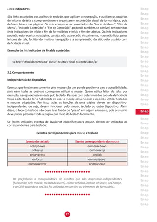17
Links Indicadores
São links associados aos atalhos de teclado, que agilizam a navegação, e auxiliam os usuários
de leitores de tela a compreenderem e organizarem o conteúdo visual de forma lógica, pois
definem blocos nas páginas. Os mais comuns e recomendados são "Início de Menu", "Fim de
Menu", "Início de Conteúdo" e "Fim de Conteúdo", podendo também, se possível, ser inseridos
links indicadores de início e fim de formulários e início e fim de tabelas. Os links indicadores
poderão estar ocultos na página, ou seja, não aparecerão visualmente, mas serão lidos pelos
leitores de tela, facilitando muito a navegação e a compreensão do sítio pelo usuário com
deficiência visual.
Exemplo de link indicador de final de conteúdo:
<a href="#finaldoconteudo" class="oculto">Final do conteúdo</a>
2.2 Comportamento
Independência de dispositivo
Eventos que funcionam somente pelo mouse são um grande problema para a acessibilidade,
pois nem todas as pessoas conseguem utilizar o mouse. Quem utiliza leitor de tela, por
exemplo, navega exclusivamente pelo teclado. Pessoas com determinados tipos de deficiência
física poderão não ter a habilidade de usar o mouse convencional e poderão utilizar teclados
e mouses adaptados. Por isso, todas as funções de uma página devem ser dispositivo-
independentes, ou seja, devem funcionar pelo mouse, teclado ou outro dispositivo. Além
disso, o foco do teclado não deve ficar fixado ou "preso” em algum elemento, pois o usuário
deve poder percorrer toda a página por meio do teclado facilmente.
Se forem utilizados eventos de JavaScript específicos para mouse, devem ser utilizados os
correspondentes para teclado:
Eventos correspondentes para mouse e teclado
Evento do teclado Evento correspondente do mouse
onkeydown onmousedown
onkeyup onmouseup
onkeypress onclick
onfocus onmouseover
onmouseover onmouseout
Dê preferência a manipuladores de eventos que são dispositivo-independentes
(funcionampelomouse,tecladoououtro),como:onFocus,onBlur,onSelect,onChange,
e onClick (quando o onClick for utilizado em um link ou elemento de formulário).
 