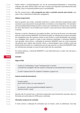 18
Prefira utilizar o onclick/onkeypress em vez de onmousedown/onkeydown e onmouseup/
onkeyup, pois estes últimos fazem com que o evento seja disparado automaticamente pelo
teclado, o que é um grande problema para a acessibilidade.
Por fim, sempre teste o sítio navegando por todo o conteúdo somente pelo teclado, com
setas e Tab, e utilizando em diferentes navegadores.
Objetos programáveis
Deve-se garantir que scripts, conteúdos dinâmicos e outros elementos programáveis sejam
acessíveis e que seja possível a execução deles via teclado ou outro dispositivo. Um exemplo é
a funcionalidade drag and drop (arrastar e soltar), que é utilizada por meio do mouse, mas pode
ter como alternativa o uso de atalhos para recortar e colar, para quem utiliza exclusivamente
o teclado.
Quando o script for utilizado em uma página da Web, uma forma de fornecer uma alternativa
para ele é pelo elemento NOSCRIPT. Esse elemento pode ser utilizado para mostrar conteúdos
em navegadores que não suportam scripts ou que tenham o script desabilitado. No entanto,
se o navegador tiver suporte a scripts e estes estiverem habilitados, o elemento NOSCRIPT
será ignorado. Dessa forma, a utilização do elemento NOSCRIPT para um script inacessível
não garante que o objeto seja acessível. Assim, a recomendação é que o próprio script seja
desenvolvido tomando-se o cuidado para que ele seja acessível, e o elemento NOSCRIPT deve
ser utilizado para abranger os casos em que scripts não são suportados.
Em outras palavras, o elemento NOSCRIPT é uma alternativa para o script, mas não para a
acessibilidade.
Exemplo:
Página HTML
<script src="js/exemplo.js" type="text/javascript"></script>
<noscript>Seu navegador não tem suporte a JavaScript ou está desativado!</noscript>
...
<a href="cadastro.html"id="cadastro">Cadastre-se agora!</a>
Arquivo JavaScript (exemplo.js)
function pop() {
alert("Você vai fazer um novo cadastro!");
}
var element = document.getElementById("cadastro");
element.onclick = pop();
Quando não for possível que o elemento programável seja diretamente acessível, deve ser
fornecida uma alternativa em HTML para o conteúdo.
Alterações temporais do conteúdo
É muito comum a utilização de conteúdos que se movem, como os slideshows. Esse tipo
 