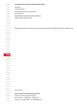 © Enap, 2015
Enap Escola Nacional de Administração Pública
Diretoria de Comunicação e Pesquisa
SAIS - Área 2-A - 70610-900 — Brasília, DF
Telefone: (61) 2020 3096 - Fax: (61) 2020 3178
Fundação Escola Nacional de Administração Pública
Presidente
Francisco Gaetani
Diretor de Desenvolvimento Gerencial
Paulo Marques
Coordenadora-Geral de Educação a Distância
Natália Teles da Mota Teixeira
DiagramaçãorealizadanoâmbitodoacordodeCooperaçãoTécnicaFUB/CDT/LaboratórioLatitudeeEnap.
 