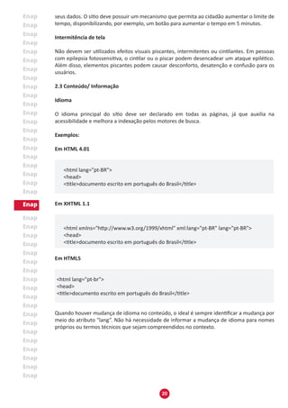 20
seus dados. O sítio deve possuir um mecanismo que permita ao cidadão aumentar o limite de
tempo, disponibilizando, por exemplo, um botão para aumentar o tempo em 5 minutos.
Intermitência de tela
Não devem ser utilizados efeitos visuais piscantes, intermitentes ou cintilantes. Em pessoas
com epilepsia fotossensitiva, o cintilar ou o piscar podem desencadear um ataque epilético.
Além disso, elementos piscantes podem causar desconforto, desatenção e confusão para os
usuários.
2.3 Conteúdo/ Informação
Idioma
O idioma principal do sítio deve ser declarado em todas as páginas, já que auxilia na
acessibilidade e melhora a indexação pelos motores de busca.
Exemplos:
Em HTML 4.01
<html lang="pt-BR">
<head>
<title>documento escrito em português do Brasil</title>
Em XHTML 1.1
					
<html xmlns="http://www.w3.org/1999/xhtml" xml:lang="pt-BR" lang="pt-BR">
<head>
<title>documento escrito em português do Brasil</title>
Em HTML5
<html lang="pt-br">
<head>
<title>documento escrito em português do Brasil</title>
Quando houver mudança de idioma no conteúdo, o ideal é sempre identificar a mudança por
meio do atributo "lang”. Não há necessidade de informar a mudança de idioma para nomes
próprios ou termos técnicos que sejam compreendidos no contexto.
 