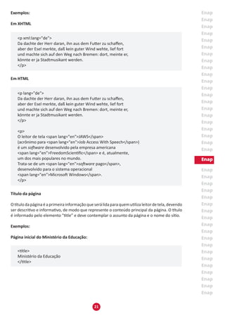21
Exemplos:
Em XHTML
<p xml:lang="de">
Da dachte der Herr daran, ihn aus dem Futter zu schaffen,
aber der Esel merkte, daß kein guter Wind wehte, lief fort
und machte sich auf den Weg nach Bremen: dort, meinte er,
könnte er ja Stadtmusikant werden.
</p>
Em HTML
<p lang="de">
Da dachte der Herr daran, ihn aus dem Futter zu schaffen,
aber der Esel merkte, daß kein guter Wind wehte, lief fort
und machte sich auf den Weg nach Bremen: dort, meinte er,
könnte er ja Stadtmusikant werden.
</p>
	
<p>
O leitor de tela <span lang="en">JAWS</span>
(acrônimo para <span lang="en">Job Access With Speech</span>)
é um software desenvolvido pela empresa americana
<span lang="en">FreedomScientific</span> e é, atualmente,
um dos mais populares no mundo.
Trata-se de um <span lang="en">software pago</span>,
desenvolvido para o sistema operacional
<span lang="en">Microsoft Windows</span>.
</p>
Título da página
Otítulodapáginaéaprimeirainformaçãoqueserálidaparaquemutilizaleitordetela,devendo
ser descritivo e informativo, de modo que represente o conteúdo principal da página. O título
é informado pelo elemento "title” e deve contemplar o assunto da página e o nome do sítio.
Exemplos:
Página inicial do Ministério da Educação:
<title>
Ministério da Educação
</title>
 