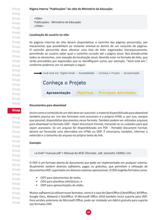 22
Página interna "Publicações” do sítio do Ministério da Educação:
<title>
Publicações - Ministério da Educação
</title>
Localização do usuário no sítio
As páginas internas do sítio devem disponibilizar o caminho das páginas percorridas, por
mecanismos que possibilitem ao visitante orientar-se dentro de um conjunto de páginas.
O caminho percorrido deve oferecer uma lista de links organizados hierarquicamente,
permitindo ao usuário saber qual o caminho cursado até a página atual. Nos breadcrumbs
todos os elementos, com exceção da localização atual, deverão estar no formato de links, que
serão precedidos por expressões que os identifiquem como, por exemplo, "Você está em:”,
conforme podemos ver no exemplo a seguir:
Documentos para download
Assimcomooconteúdodeumsítiodeveseracessível,omaterialdisponibilizadoparadownload
também precisa ser. Um dos formatos mais acessíveis é o próprio HTML e, por isso, sempre
que possível, disponibilize documentos nesse formato. Também podem ser utilizados arquivos
para download no formato ODF - Open Document Format, tomando-se os cuidados para que
sejam acessíveis. Se um arquivo for disponibilizado em PDF - Portable Document Format,
deverá ser fornecida uma alternativa em HTML ou ODF. É necessário, também, informar a
extensão e o tamanho do arquivo no próprio texto do link.
Exemplo:
<a href="manual.odt"> Manual do W3C (formato .odt, tamanho 150Kb) </a>
O ODF é um formato aberto de documento que pode ser implementado em qualquer sistema.
Atualmente existem diversos softwares, pagos ou gratuitos, que permitem a utilização de
documentosODF,suportadosemdiversossistemasoperacionais.OODFenglobaformatoscomo:
•	 ODT para documentos de texto;
•	 ODS para planilhas eletrônicas; e
•	 ODP para apresentações de slides.
Muitos softwares já utilizam esses formatos, como é o caso do OpenOffice (LibreOffice), BrOffice,
Google Docs, Abiword e StarOffice. O Microsoft Office 2010 também inclui suporte para ODF.
Para versões anteriores do Microsoft Office, pode ser instalado um Add-in gratuito para suporte
aos formatos ODF.
 