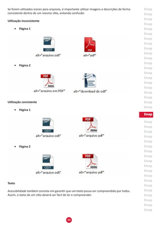 23
Se forem utilizados ícones para arquivos, é importante utilizar imagens e descrições de forma
consistente dentro de um mesmo sítio, evitando confusão:
Utilização inconsistente
•	 Página 1
•	 Página 2
Utilização consistente
•	 Página 1
•	 Página 2
Texto
Acessibilidade também consiste em garantir que um texto possa ser compreendido por todos.
Assim, o texto de um sítio deverá ser fácil de ler e compreender.
 