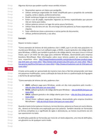 24
Algumas técnicas que podem auxiliar nesse sentido incluem:
•	 Desenvolver apenas um tópico por parágrafo;
•	 Utilizar sentenças organizadas de modo simplificado para o propósito do conteúdo
(sujeito, verbo e objeto, preferencialmente);
•	 Dividir sentenças longas em sentenças mais curtas;
•	 Evitar o uso de jargão, expressões regionais ou termos especializados que possam
não ser claros para todos;
•	 Utilizar palavras comuns no lugar de outras pouco familiares;
•	 Utilizar listas de itens em vez de uma longa série de palavras ou frases separadas por
vírgulas;
•	 Fazer referências claras a pronomes e outras partes do documento;
•	 Utilizar, preferencialmente, a voz ativa.
Exemplo:
Repare no texto a seguir:
"Como exemplos de leitores de tela podemos citar o JAWS, que é um dos mais populares no
mundo para Windows, mas é um software pago, o NVDA, o qual é gratuito e de código aberto
para Windows, o ORCA, que também é gratuito e de código aberto, mas para Linux e o Virtual
Vision, que é um leitor de tela pago para ambiente Windows, desenvolvido pela empresa
brasileira MicroPower. Mais informações sobre esses leitores podem ser encontradas nos
seus respectivos sítios: http://www.freedomscientific.com/products/fs/jaws-product-page.
asp (link para um novo sítio), http://www.nvda-project.org (link para um novo sítio), http://
live.gnome.org/Orca (link para um novo sítio) e http://www.virtualvision.com.br (link para um
novo sítio)."
O texto acima pode ser apresentado de maneira mais clara e fácil de compreender com base
em pequenas modificações, como a utilização de listas de itens e a padronização da linguagem
e da forma de apresentação:
"Como exemplos de leitores de tela, podemos citar:
•	 JAWS: software pago para Windows, sendo um dos mais populares pelo mundo –
sítio do Jaws (link para um novo sítio);
•	 NVDA: software gratuito e de código aberto para Windows – sítio do NVDA (link para um
novo sítio);
•	 ORCA: software gratuito e de código aberto para Linux – sítio do Orca (link para um
novo sítio);
•	 Virtual Vision: software pago para Windows, desenvolvido pela empresa brasileira
MicroPower – sítio do Virtual Vision (link para um novo sítio).”
Quando o texto incluir palavras incomuns, termos técnicos, palavras ou frases em outro idioma,
etc., deverá ser fornecida uma explicação para tais palavras. Também deverão ser fornecidas
as formas completas ou o significado de siglas e abreviaturas, ao menos na primeira vez em
que aparecerem no texto.
As definições poderão ser fornecidas por meio de um texto adjacente, uma lista de definições,
um glossário ou de qualquer outro modo.
 