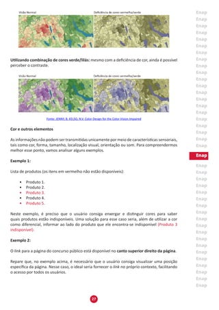 27
Utilizando combinação de cores verde/lilás: mesmo com a deficiência de cor, ainda é possível
perceber o contraste.
Fonte: JENNY, B; KELSO, N.V. Color Design for the Color Vision Impaired
Cor e outros elementos
As informações não podem ser transmitidas unicamente por meio de características sensoriais,
tais como cor, forma, tamanho, localização visual, orientação ou som. Para compreendermos
melhor esse ponto, vamos analisar alguns exemplos.
Exemplo 1:
Lista de produtos (os itens em vermelho não estão disponíveis):
•	 Produto 1.
•	 Produto 2.
•	 Produto 3.
•	 Produto 4.
•	 Produto 5.
Neste exemplo, é preciso que o usuário consiga enxergar e distinguir cores para saber
quais produtos estão indisponíveis. Uma solução para esse caso seria, além de utilizar a cor
como diferencial, informar ao lado do produto que ele encontra-se indisponível (Produto 3
indisponível).
Exemplo 2:
O link para a página do concurso público está disponível no canto superior direito da página.
Repare que, no exemplo acima, é necessário que o usuário consiga visualizar uma posição
específica da página. Nesse caso, o ideal seria fornecer o link no próprio contexto, facilitando
o acesso por todos os usuários.
 