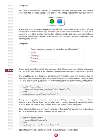 28
Exemplo 3:
Para salvar o questionário, clique no botão redondo. Para sair do questionário sem salvá-lo,
clique no botão quadrado. Você poderá retornar mais tarde para preencher este questionário.
No exemplo acima, uma pessoa cega não saberia qual o formato dos botões e nem o leitor de
tela teria como interpretar esse tipo de informação sensorial para transmitir ao usuário. Nesse
caso, seria necessário fornecer informações adicionais aos botões, como uma descrição que
identifique a sua função, ou então, o seu formato, de modo que o leitor de tela possa ler essa
informação ao usuário.
Exemplo 4:
Repare que o formulário acima indica os campos obrigatórios apenas por meio da mudança de
cor. Um usuário que não pode ver, não saberá quais campos são de preenchimento obrigatório.
Uma solução para o caso de campos obrigatórios em formulários seria inserir um asterisco em
forma de imagem ao lado de cada campo obrigatório, fornecendo uma descrição no atributo
"alt" para essa imagem, que poderia ser "campo obrigatório" ou, simplesmente, "obrigatório".
<label for="nome">Nome:
	 <img src="images/icon_asterisk.gif" alt="obrigatório"/>
</label>
<input type=text name="nome" id="nome" />
Para quem enxerga, basta visualizar o asterisco para distinguir os campos obrigatórios. Com o
leitor de tela, a informação do "alt" seria lida para o usuário. No caso do exemplo de código
acima, o leitor iria informar algo do tipo: "Campo de edição, nome, obrigatório".
Outra solução é utilizar uma tag "span" contendo a informação "obrigatório", que será ocultada
por CSS e, em seu lugar, inserir a imagem de um asterisco.
<label for="nome">Nome:
	 <span>Obrigatório<span/>
</label>
<input type=text name="nome" id="nome" />
Obs.: Mecanismos para ocultar elementos e seus efeitos na acessibilidade:
 