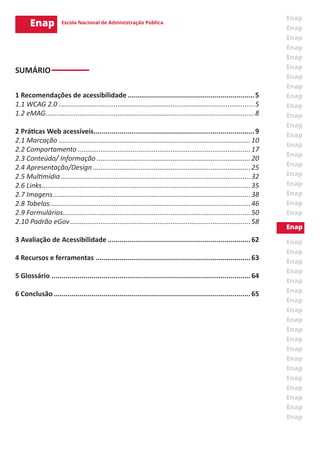SUMÁRIO
1 Recomendações de acessibilidade................................................................5
1.1 WCAG 2.0........................................................................................................5
1.2 eMAG...............................................................................................................8
2 Práticas Web acessíveis.................................................................................9
2.1 Marcação......................................................................................................10
2.2 Comportamento............................................................................................17
2.3 Conteúdo/ Informação..................................................................................20
2.4 Apresentação/Design....................................................................................25
2.5 Multimídia.....................................................................................................32
2.6 Links...............................................................................................................35
2.7 Imagens.........................................................................................................38
2.8 Tabelas...........................................................................................................46
2.9 Formulários...................................................................................................50
2.10 Padrão eGov................................................................................................58
3 Avaliação de Acessibilidade........................................................................62
4 Recursos e ferramentas..............................................................................63
5 Glossário....................................................................................................64
6 Conclusão...................................................................................................65
 