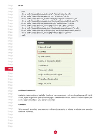 30
HTML
<ul>
<li><a href="/acessibilidade/index.php">Página Inicial</a></li>
<li><a href="/acessibilidade/eventos.php">Eventos</a></li>
<li><a href="/acessibilidade/quemsomos.php">Quem Somos</a></li>
<li><a href="/acessibilidade/ead.php">Ensino a Distância (EaD)</a></li>
<li><a href="/acessibilidade/videoaulas.php">Vídeoaulas</a></li>
<li><a href="/acessibilidade/video.php">Ví­deo em Libras</a></li>
<li><a href="/acessibilidade/oa.php">Objetos de Aprendizagem</a></li>
<li><a href="/acessibilidade/trabalhos.php">Trabalhos Realizados</a></li>
<li><a href="/acessibilidade/mapa.php">Mapa do Site</a></li>
</ul>
Redimensionamento
A página deve continuar legível e funcional mesmo quando redimensionada para até 200%.
Assim,éprecisogarantirque,quandoapáginaforredimensionada,nãoocorramsobreposições
nem o aparecimento de uma barra horizontal.
Exemplo:
Sítio no qual, à medida que ocorre o redimensionamento, o leiaute se ajusta para que não
ocorram "quebras”.
 