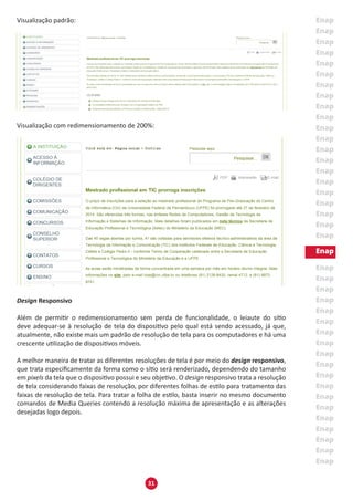 31
Visualização padrão:
Visualização com redimensionamento de 200%:
Design Responsivo
Além de permitir o redimensionamento sem perda de funcionalidade, o leiaute do sítio
deve adequar-se à resolução de tela do dispositivo pelo qual está sendo acessado, já que,
atualmente, não existe mais um padrão de resolução de tela para os computadores e há uma
crescente utilização de dispositivos móveis.
A melhor maneira de tratar as diferentes resoluções de tela é por meio do design responsivo,
que trata especificamente da forma como o sítio será renderizado, dependendo do tamanho
em pixels da tela que o dispositivo possui e seu objetivo. O design responsivo trata a resolução
de tela considerando faixas de resolução, por diferentes folhas de estilo para tratamento das
faixas de resolução de tela. Para tratar a folha de estilo, basta inserir no mesmo documento
comandos de Media Queries contendo a resolução máxima de apresentação e as alterações
desejadas logo depois.
 