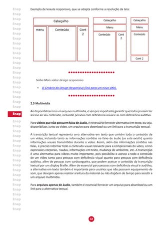 32
Exemplo de leiaute responsivo, que se adapta conforme a resolução da tela:
Saiba Mais sobre design responsivo
•	 O Cenário do Design Responsivo (link para um novo sítio).
2.5 Multimídia
Ao disponibilizarmos um arquivo multimídia, é sempre importante garantir que todos possam ter
acesso ao seu conteúdo, incluindo pessoas com deficiência visual e as com deficiência auditiva.
Para vídeos que não possuem faixa de áudio, é necessário fornecer alternativa em texto, ou seja,
disponibilizar, junto ao vídeo, um arquivo para download ou um link para a transcrição textual.
A transcrição textual representa uma alternativa em texto que contém todo o conteúdo de
um vídeo, incluindo tanto as informações contidas na faixa de áudio (se esta existir) quanto
informações visuais transmitidas durante o vídeo. Assim, além das informações contidas nas
falas, é preciso informar todo o conteúdo visual relevante para a compreensão do vídeo, como
expressões corporais, risadas, informações em texto, mudança de ambiente, etc. A transcrição
é uma alternativa para vídeos muito importante, pois possibilita o acesso a todo o conteúdo
de um vídeo tanto para pessoas com deficiência visual quanto para pessoas com deficiência
auditiva, além de pessoas com surdocegueira, que podem acessar o conteúdo da transcrição
textual por um display Braille. Além de essencial para pessoas com deficiência visual e auditiva,
a alternativa em texto também é importante para usuários que não possuem equipamento de
som, que desejam apenas realizar a leitura do material ou não dispõem de tempo para assistir a
um arquivo multimídia.
Para arquivos apenas de áudio, também é essencial fornecer um arquivo para download ou um
link para a alternativa textual.
 