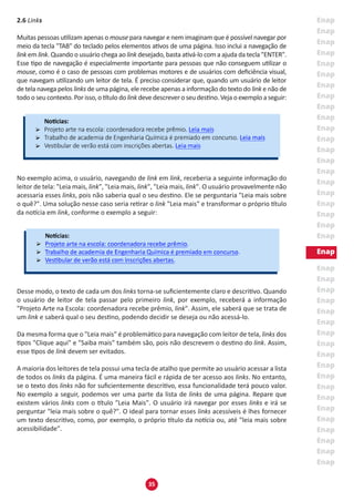 35
2.6 Links
Muitas pessoas utilizam apenas o mouse para navegar e nem imaginam que é possível navegar por
meio da tecla "TAB" do teclado pelos elementos ativos de uma página. Isso inclui a navegação de
link em link. Quando o usuário chega ao link desejado, basta ativá-lo com a ajuda da tecla "ENTER".
Esse tipo de navegação é especialmente importante para pessoas que não conseguem utilizar o
mouse, como é o caso de pessoas com problemas motores e de usuários com deficiência visual,
que navegam utilizando um leitor de tela. É preciso considerar que, quando um usuário de leitor
de tela navega pelos links de uma página, ele recebe apenas a informação do texto do link e não de
todo o seu contexto. Por isso, o título do link deve descrever o seu destino. Veja o exemplo a seguir:
No exemplo acima, o usuário, navegando de link em link, receberia a seguinte informação do
leitor de tela: "Leia mais, link", "Leia mais, link", "Leia mais, link". O usuário provavelmente não
acessaria esses links, pois não saberia qual o seu destino. Ele se perguntaria "Leia mais sobre
o quê?". Uma solução nesse caso seria retirar o link "Leia mais" e transformar o próprio título
da notícia em link, conforme o exemplo a seguir:
Desse modo, o texto de cada um dos links torna-se suficientemente claro e descritivo. Quando
o usuário de leitor de tela passar pelo primeiro link, por exemplo, receberá a informação
"Projeto Arte na Escola: coordenadora recebe prêmio, link". Assim, ele saberá que se trata de
um link e saberá qual o seu destino, podendo decidir se deseja ou não acessá-lo.
Da mesma forma que o "Leia mais" é problemático para navegação com leitor de tela, links dos
tipos "Clique aqui" e "Saiba mais" também são, pois não descrevem o destino do link. Assim,
esse tipos de link devem ser evitados.
A maioria dos leitores de tela possui uma tecla de atalho que permite ao usuário acessar a lista
de todos os links da página. É uma maneira fácil e rápida de ter acesso aos links. No entanto,
se o texto dos links não for suficientemente descritivo, essa funcionalidade terá pouco valor.
No exemplo a seguir, podemos ver uma parte da lista de links de uma página. Repare que
existem vários links com o título "Leia Mais". O usuário irá navegar por esses links e irá se
perguntar "leia mais sobre o quê?". O ideal para tornar esses links acessíveis é lhes fornecer
um texto descritivo, como, por exemplo, o próprio título da notícia ou, até "leia mais sobre
acessibilidade".
 