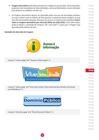 39
•	 Imagens decorativas: utilizadas para decorar a página ou partes dela. Como exemplos,
podemos citar marcadores de lista estilizados, cantos arredondados, ícones utilizados
para decorar ou enfatizar um link, etc.
•	 As imagens decorativas devem ser ignoradas pelos recursos de tecnologia assistiva,
ou seja, o ideal é que os leitores de tela ignorem a presença dessas imagens, já que
elas não transmitem conteúdo. Para que isso ocorra, a maneira mais indicada é inserir
todas as imagens decorativas por meio das folhas de estilo (CSS). Como alternativa,
pode-se deixar o conteúdo do atributo "alt" vazio (alt=””), para que a imagem seja
ignorada pelos leitores de tela.
Exemplos de descrição de imagens
<img src="acesso.jpeg" alt="Acesso à Informação" />
<img src="plano.jpeg" alt="Viver Sem Limite: Plano Nacional dos Direitos da Pessoa
com Deficiência" />
<img src="dominio.jpeg" alt="Portal Domínio Público" />
 