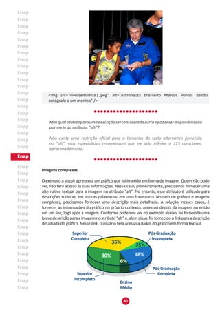 40
<img src="viversemlimite1.jpeg" alt="Astronauta brasileiro Marcos Pontes dando
autógrafo a um menino" />
Masqualolimiteparaumadescriçãoserconsideradacurtaepoderserdisponibilizada
por meio do atributo "alt"?
Não existe uma restrição oficial para o tamanho do texto alternativo fornecido
no "alt", mas especialistas recomendam que ele seja inferior a 125 caracteres,
aproximadamente.
Imagens complexas
O exemplo a seguir apresenta um gráfico que foi inserido em forma de imagem. Quem não pode
ver, não terá acesso às suas informações. Nesse caso, primeiramente, precisamos fornecer uma
alternativa textual para a imagem no atributo "alt". No entanto, esse atributo é utilizado para
descrições sucintas, em poucas palavras ou em uma frase curta. No caso de gráficos e imagens
complexas, precisamos fornecer uma descrição mais detalhada. A solução, nesses casos, é
fornecer as informações do gráfico no próprio contexto, antes ou depois da imagem ou então
em um link, logo após a imagem. Conforme podemos ver no exemplo abaixo, foi fornecida uma
brevedescriçãoparaaimagemnoatributo"alt"e,alémdisso,foifornecidoo linkparaadescrição
detalhada do gráfico. Nesse link, o usuário terá acesso a dados do gráfico em forma textual.
 