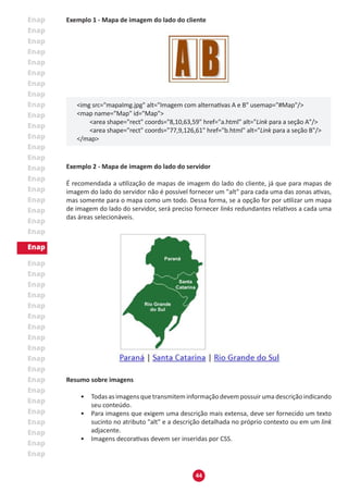 44
Exemplo 1 - Mapa de imagem do lado do cliente
<img src="mapaImg.jpg" alt="Imagem com alternativas A e B" usemap="#Map"/>
<map name="Map" id="Map">
	 <area shape="rect" coords="8,10,63,59" href="a.html" alt="Link para a seção A"/>
	 <area shape="rect" coords="77,9,126,61" href="b.html" alt="Link para a seção B"/>
</map>
Exemplo 2 - Mapa de imagem do lado do servidor
É recomendada a utilização de mapas de imagem do lado do cliente, já que para mapas de
imagem do lado do servidor não é possível fornecer um "alt" para cada uma das zonas ativas,
mas somente para o mapa como um todo. Dessa forma, se a opção for por utilizar um mapa
de imagem do lado do servidor, será preciso fornecer links redundantes relativos a cada uma
das áreas selecionáveis.
Resumo sobre imagens
•	 Todas asimagensquetransmiteminformaçãodevempossuir umadescriçãoindicando
seu conteúdo.
•	 Para imagens que exigem uma descrição mais extensa, deve ser fornecido um texto
sucinto no atributo "alt" e a descrição detalhada no próprio contexto ou em um link
adjacente.
•	 Imagens decorativas devem ser inseridas por CSS.
 