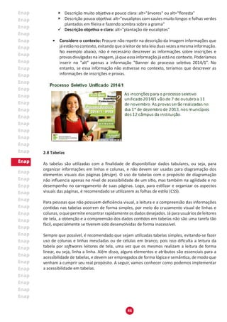46
	 Descrição muito objetiva e pouco clara: alt="árvores" ou alt="floresta"
	 Descrição pouco objetiva: alt="eucaliptos com caules muito longos e folhas verdes
plantados em fileira e fazendo sombra sobre a grama"
�	 Descrição objetiva e clara: alt="plantação de eucaliptos"
•	 Considere o contexto: Procure não repetir na descrição da imagem informações que
já estão no contexto, evitando que o leitor de tela leia duas vezes a mesma informação.
No exemplo abaixo, não é necessário descrever as informações sobre inscrições e
provas divulgadas na imagem, já que essa informação já está no contexto. Poderíamos
inserir no "alt" apenas a informação "Banner do processo seletivo 2014/1”. No
entanto, se essa informação não estivesse no contexto, teríamos que descrever as
informações de inscrições e provas.
2.8 Tabelas
As tabelas são utilizadas com a finalidade de disponibilizar dados tabulares, ou seja, para
organizar informações em linhas e colunas, e não devem ser usadas para diagramação dos
elementos visuais das páginas (design). O uso de tabelas com o propósito de diagramação
não influencia apenas no nível de acessibilidade de um sítio, mas também na agilidade e no
desempenho no carregamento de suas páginas. Logo, para estilizar e organizar os aspectos
visuais das páginas, é recomendado se utilizarem as folhas de estilo (CSS).
Para pessoas que não possuem deficiência visual, a leitura e a compreensão das informações
contidas nas tabelas ocorrem de forma simples, por meio do cruzamento visual de linhas e
colunas, o que permite encontrar rapidamente os dados desejados. Já para usuários de leitores
de tela, a obtenção e a compreensão dos dados contidos em tabelas não são uma tarefa tão
fácil, especialmente se tiverem sido desenvolvidas de forma inacessível.
Sempre que possível, é recomendado que sejam utilizadas tabelas simples, evitando-se fazer
uso de colunas e linhas mescladas ou de células em branco, pois isso dificulta a leitura da
tabela por softwares leitores de tela, uma vez que os mesmos realizam a leitura de forma
linear, ou seja, linha a linha. Além disso, alguns elementos e atributos são essenciais para a
acessibilidade de tabelas, e devem ser empregados de forma lógica e semântica, de modo que
venham a cumprir seu real propósito. A seguir, vamos conhecer como podemos implementar
a acessibilidade em tabelas.
 