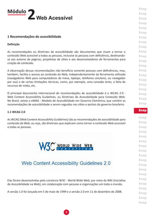 5
1 Recomendações de acessibilidade
Definição
As recomendações ou diretrizes de acessibilidade são documentos que visam a tornar o
conteúdo Web acessível a todas as pessoas, inclusive às pessoas com deficiência, destinando-
se aos autores de páginas, projetistas de sítios e aos desenvolvedores de ferramentas para
criação de conteúdo.
A observação dessas recomendações não beneficia somente pessoas com deficiências, mas,
também, facilita o acesso ao conteúdo da Web, independentemente da ferramenta utilizada
(navegadores Web para computadores de mesa, laptops, telefones celulares, ou navegador
por voz) e de certas limitações técnicas, como, por exemplo, uma conexão lenta, a falta de
recursos de mídia, etc.
O principal documento internacional de recomendações de acessibilidade é o WCAG 2.0 -
Web Content Accessibility Guidelines, ou Diretrizes de Acessibilidade para Conteúdo Web.
No Brasil, existe o eMAG - Modelo de Acessibilidade em Governo Eletrônico, que contém as
recomendações de acessibilidade a serem seguidas nos sítios e portais do governo brasileiro.
1.1 WCAG 2.0
As WCAG (Web Content Accessibility Guidelines) são as recomendações de acessibilidade para
conteúdo da Web, ou seja, são diretrizes que explicam como tornar o conteúdo Web acessível
a todas as pessoas.
Elas foram desenvolvidas pelo consórcio W3C - World Wide Web, por meio da WAI (Iniciativa
de Acessibilidade na Web), em colaboração com pessoas e organizações em todo o mundo.
A versão 1.0 foi lançada em 5 de maio de 1999 e a versão 2.0 em 11 de dezembro de 2008.
Módulo
Web Acessível2
 