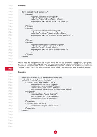 52
Exemplo:
<form method="post" action="...">
	 <fieldset>
		 <legend>Dados Pessoais</legend>
		 <label for="nome">O seu Nome: </label>
		 <input type="text" name="nome" id="nome" />
		 ...
	 </fieldset>
	 <fieldset>
		 <legend>Dados Profissionais</legend>
		 <label for="profissao">Sua profissão:</label>
		 <input type="text" id="profissao" name="profissao" />
		 ...
	 </fieldset>
	 <fieldset>
		 <legend>Informaçõesde Contato</legend>
		 <label for="email">E-mail: </label>
		 <input type="text" id="email" name="email" />
		 ...
	 </fieldset>
</form>
Outro tipo de agrupamento se dá por meio do uso do elemento "optgroup", que possui
finalidadesemelhanteao"fieldset"eagrupaoselementos"options"pertencentesaoelemento
"select". Cada "optgroup" recebe um atributo "label", que identifica o agrupamento criado.
Exemplo:
<label for="instituto">Qual a sua instituição?</label>
<select id="instituto" name="instituto">
	 <optgroup label="Rio Grande do Sul">
		 <option value="ifrs">IFRS</option>
		 <option value="ifsul">IFSUL</option>
		 <option value="iffarroupilha">IFFarroupilha</option>
	 </optgroup>
		 <optgroup label="Santa Catarina">
		 <option value="ifsc">IFSC</option>
		 <option value="ifc">IFC</option>
	 </optgroup>
	 <optgroup label="Paraná">
		 <option value="ifpr">IFPR</option>
	 </optgroup>
</select>
 
