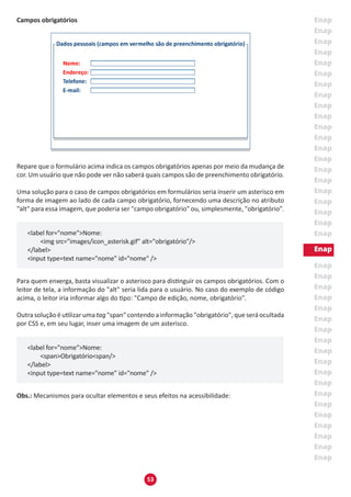 53
Campos obrigatórios
Repare que o formulário acima indica os campos obrigatórios apenas por meio da mudança de
cor. Um usuário que não pode ver não saberá quais campos são de preenchimento obrigatório.
Uma solução para o caso de campos obrigatórios em formulários seria inserir um asterisco em
forma de imagem ao lado de cada campo obrigatório, fornecendo uma descrição no atributo
"alt" para essa imagem, que poderia ser "campo obrigatório" ou, simplesmente, "obrigatório".
<label for="nome">Nome:
	 <img src="images/icon_asterisk.gif" alt="obrigatório"/>
</label>
<input type=text name="nome" id="nome" />
Para quem enxerga, basta visualizar o asterisco para distinguir os campos obrigatórios. Com o
leitor de tela, a informação do "alt" seria lida para o usuário. No caso do exemplo de código
acima, o leitor iria informar algo do tipo: "Campo de edição, nome, obrigatório".
Outra solução é utilizar uma tag "span" contendo a informação "obrigatório", que será ocultada
por CSS e, em seu lugar, inser uma imagem de um asterisco.
<label for="nome">Nome:
	 <span>Obrigatório<span/>
</label>
<input type=text name="nome" id="nome" />
Obs.: Mecanismos para ocultar elementos e seus efeitos na acessibilidade:
 