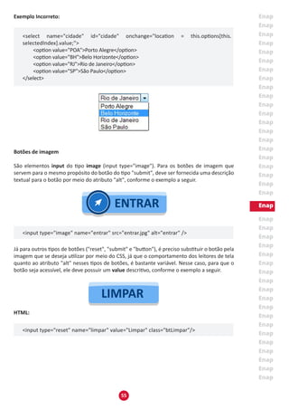 55
Exemplo Incorreto:
<select name="cidade" id="cidade" onchange="location = this.options[this.
selectedIndex].value;">
	 <option value="POA">Porto Alegre</option>
	 <option value="BH">Belo Horizonte</option>
	 <option value="RJ">Rio de Janeiro</option>
	 <option value="SP">São Paulo</option>
</select>
Botões de imagem
São elementos input do tipo image (input type="image"). Para os botões de imagem que
servem para o mesmo propósito do botão do tipo "submit", deve ser fornecida uma descrição
textual para o botão por meio do atributo "alt", conforme o exemplo a seguir.
<input type="image" name="entrar" src="entrar.jpg" alt="entrar" />
Já para outros tipos de botões ("reset", "submit" e "button"), é preciso substituir o botão pela
imagem que se deseja utilizar por meio do CSS, já que o comportamento dos leitores de tela
quanto ao atributo "alt" nesses tipos de botões, é bastante variável. Nesse caso, para que o
botão seja acessível, ele deve possuir um value descritivo, conforme o exemplo a seguir.
HTML:
<input type="reset" name="limpar" value="Limpar" class="btLimpar"/>
 