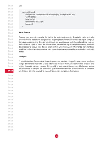 56
CSS:
input.btLimpar{
	 background:transparenturl(btLimpar.jpg) no-repeat left top;
	 width:100px;
	 height:47px;
	 text-indent:-20000px;
	 border:0;
}
Aviso de erro
Quando um erro de entrada de dados for automaticamente detectado, seja pelo não
preenchimento de campos obrigatórios, ou pelo preenchimento incorreto de algum campo, o
item que apresenta erro deve ser identificado e o usuário deve ser informado sobre o erro por
meio de texto. Após o envio das informações, caso exista algum campo incorreto, o mesmo
deve receber o foco, e nele deverá estar contida uma mensagem informando claramente ao
usuário o real motivo do problema, para que este possa ser resolvido, permitindo o envio dos
dados.
Exemplo:
O usuário envia o formulário e deixa de preencher campos obrigatórios ou preenche algum
campo de maneira incorreta. O foco retorna ao início do formulário contendo o aviso de erro
e links (âncoras) para os campos do formulário que apresentaram erro. Abaixo dos avisos,
encontram-se os campos de formulário que contiveram erro de preenchimento e, também,
um link que permite ao usuário expandir os demais campos do formulário.
 