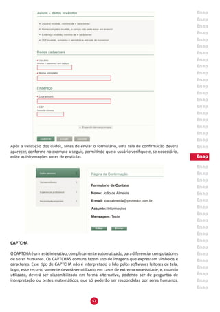 57
Após a validação dos dados, antes de enviar o formulário, uma tela de confirmação deverá
aparecer, conforme no exemplo a seguir, permitindo que o usuário verifique e, se necessário,
edite as informações antes de enviá-las.
CAPTCHA
OCAPTCHAéumtesteinterativo,completamenteautomatizado,paradiferenciarcomputadores
de seres humanos. Os CAPTCHAS comuns fazem uso de imagens que expressam símbolos e
caracteres. Esse tipo de CAPTCHA não é interpretado e lido pelos softwares leitores de tela.
Logo, esse recurso somente deverá ser utilizado em casos de extrema necessidade, e, quando
utilizado, deverá ser disponibilizado em forma alternativa, podendo ser de perguntas de
interpretação ou testes matemáticos, que só poderão ser respondidas por seres humanos.
 