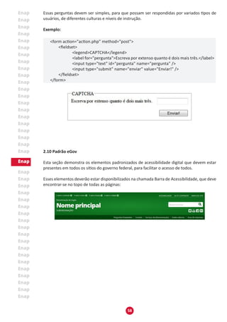 58
Essas perguntas devem ser simples, para que possam ser respondidas por variados tipos de
usuários, de diferentes culturas e níveis de instrução.
Exemplo:
<form action="action.php" method="post">
	 <fieldset>
		 <legend>CAPTCHA</legend>
		 <label for="pergunta">Escreva por extenso quanto é dois mais três.</label>
		 <input type="text" id="pergunta" name="pergunta" />
		 <input type="submit" name="enviar" value="Enviar!" />
	 </fieldset>
</form>
2.10 Padrão eGov
Esta seção demonstra os elementos padronizados de acessibilidade digital que devem estar
presentes em todos os sítios do governo federal, para facilitar o acesso de todos.
Esses elementos deverão estar disponibilizados na chamada Barra de Acessibilidade, que deve
encontrar-se no topo de todas as páginas:
 