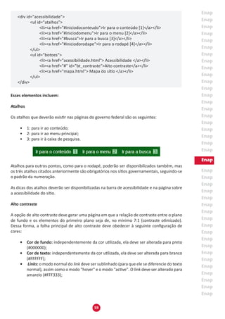 59
<div id="acessibilidade">
	 <ul id="atalhos">
		 <li><a href="#iniciodoconteudo">Ir para o conteúdo [1]</a></li>
		 <li><a href="#iniciodomenu">Ir para o menu [2]</a></li>
		 <li><a href="#busca">Ir para a busca [3]</a></li>
		 <li><a href="#iniciodorodape">Ir para o rodapé [4]</a></li>
	 </ul>
	 <ul id="botoes">
		 <li><a href="acessibilidade.html"> Acessibilidade </a></li>
		 <li><a href="#" id="bt_contraste">Alto contraste</a></li>
		 <li><a href="mapa.html"> Mapa do sítio </a></li>
	 </ul>
</div>
Esses elementos incluem:
Atalhos
Os atalhos que deverão existir nas páginas do governo federal são os seguintes:
•	 1: para ir ao conteúdo;
•	 2: para ir ao menu principal;
•	 3: para ir à caixa de pesquisa.
Atalhos para outros pontos, como para o rodapé, poderão ser disponibilizados também, mas
os três atalhos citados anteriormente são obrigatórios nos sítios governamentais, seguindo-se
o padrão da numeração.
As dicas dos atalhos deverão ser disponibilizadas na barra de acessibilidade e na página sobre
a acessibilidade do sítio.
Alto contraste
A opção de alto contraste deve gerar uma página em que a relação de contraste entre o plano
de fundo e os elementos do primeiro plano seja de, no mínimo 7:1 (contraste otimizado).
Dessa forma, a folha principal de alto contraste deve obedecer à seguinte configuração de
cores:
•	 Cor de fundo: independentemente da cor utilizada, ela deve ser alterada para preto
(#000000);
•	 Cor de texto: independentemente da cor utilizada, ela deve ser alterada para branco
(#FFFFFF);
•	 Links: o modo normal do link deve ser sublinhado (para que ele se diferencie do texto
normal), assim como o modo "hover" e o modo "active". O link deve ser alterado para
amarelo (#FFF333);
 