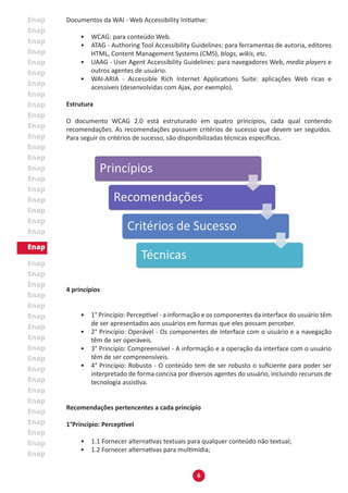 6
Documentos da WAI - Web Accessibility Initiative:
•	 WCAG: para conteúdo Web.
•	 ATAG - Authoring Tool Accessibility Guidelines: para ferramentas de autoria, editores
HTML, Content Management Systems (CMS), blogs, wikis, etc.
•	 UAAG - User Agent Accessibility Guidelines: para navegadores Web, media players e
outros agentes de usuário.
•	 WAI-ARIA - Accessible Rich Internet Applications Suite: aplicações Web ricas e
acessíveis (desenvolvidas com Ajax, por exemplo).
Estrutura
O documento WCAG 2.0 está estruturado em quatro princípios, cada qual contendo
recomendações. As recomendações possuem critérios de sucesso que devem ser seguidos.
Para seguir os critérios de sucesso, são disponibilizadas técnicas específicas.
4 princípios
•	 1° Princípio: Perceptível - a informação e os componentes da interface do usuário têm
de ser apresentados aos usuários em formas que eles possam perceber.
•	 2° Princípio: Operável - Os componentes de interface com o usuário e a navegação
têm de ser operáveis.
•	 3° Princípio: Compreensível - A informação e a operação da interface com o usuário
têm de ser compreensíveis.
•	 4° Princípio: Robusto - O conteúdo tem de ser robusto o suficiente para poder ser
interpretado de forma concisa por diversos agentes do usuário, incluindo recursos de
tecnologia assistiva.
Recomendações pertencentes a cada princípio
1°Princípio: Perceptível
•	 1.1 Fornecer alternativas textuais para qualquer conteúdo não textual;
•	 1.2 Fornecer alternativas para multimídia;
 