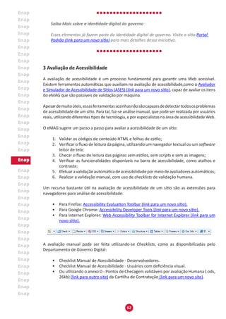 62
Saiba Mais sobre a identidade digital do governo
Esses elementos já fazem parte da identidade digital de governo. Visite o sítio Portal
Padrão (link para um novo sítio) para mais detalhes dessa iniciativa.
3 Avaliação de Acessibilidade
A avaliação de acessibilidade é um processo fundamental para garantir uma Web acessível.
Existem ferramentas automáticas que auxiliam na avaliação de acessibilidade,como o Avaliador
e Simulador de Acessibilidade de Sítios (ASES) (link para um novo sítio), capaz de avaliar os itens
do eMAG que são passíveis de validação por máquina.
Apesardemuitoúteis,essasferramentassozinhasnãosãocapazesdedetectartodososproblemas
de acessibilidade de um sítio. Para tal, faz-se análise manual, que pode ser realizada por usuários
reais, utilizando diferentes tipos de tecnologia, e por especialistas na área de acessibilidade Web.
O eMAG sugere um passo a passo para avaliar a acessibilidade de um sítio:
1.	 Validar os códigos de conteúdo HTML e folhas de estilo;
2.	 Verificar o fluxo de leitura da página, utilizando um navegador textual ou um software
leitor de tela;
3.	 Checar o fluxo de leitura das páginas sem estilos, sem scripts e sem as imagens;
4.	 Verificar as funcionalidades disponíveis na barra de acessibilidade, como atalhos e
contraste;
5.	 Efetuaravalidaçãoautomáticadeacessibilidadepormeiodeavaliadoresautomáticos;
6.	 Realizar a validação manual, com uso de checklists de validação humana.
Um recurso bastante útil na avaliação de acessibilidade de um sítio são as extensões para
navegadores para análise de acessibilidade:
•	 Para Firefox: Accessibility Evaluation Toolbar (link para um novo sítio).
•	 Para Google Chrome: Accessibility Developer Tools (link para um novo sítio).
•	 Para Internet Explorer: Web Accessibility Toolbar for Internet Explorer (link para um
novo sítio).
A avaliação manual pode ser feita utilizando-se Checklists, como as disponibilizadas pelo
Departamento de Governo Digital:
•	 Checklist Manual de Acessibilidade - Desenvolvedores.
•	 Checklist Manual de Acessibilidade - Usuários com deficiência visual.
•	 Ou utilizando o anexo D - Pontos de Checagem validáveis por avaliação Humana (.ods,
26kb) (link para outro site) da Cartilha de Contratação (link para um novo site).
 
