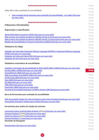63
Saiba Mais sobre avaliação de acessibilidade
•	 Lista completa de ferramentas para avaliação de acessibilidade - em inglês (link para
um novo sítio).
4 Recursos e ferramentas
Organizações e especificações
World Wide Web Consortium (W3C) (link para um novo sítio)
Web Content Accessibility Guidelines (WCAG) Versão 2.0 (link para um novo sítio)
Web Content Accessibility Guidelines (WCAG) Versão 2.0 (português) (link para um novo sítio)
Modelo de Acessiblidade em Governo Eletrônico (eMAG) (link para um novo sítio)
Validadores de código
Validador de Extensible Hypertext Markup Language (XHTML) e Hypertext Markup Language
(HTML) (link para um novo sítio)
Validador de Folhas de Estilo (CSS) (link para um novo sítio)
Validador de links (link para um novo sítio)
Validadores automáticos de acessibilidade
Avaliador e Simulador de AcessibilidadE de Sítios (ASES) (WAI e eMAG) (link para um novo sítio)
Da Silva (WAI e eMAG) (link para um novo sítio)
AccessMonitor (WAI) (link para um novo sítio)
Web Accessibility Tool (WAVE) (WAI) (link para um novo sítio)
Cynthia Says (WAI) (link para um novo sítio)
Hera (WAI) (link para um novo sítio)
Lift (WAI) (link para um novo sítio)
TAW (WAI) (link para um novo sítio)
Examinator (WAI) (link para um novo sítio)
Functional Accessibility Evaluator 2.0 (WAI e Section 508) (link para um novo sítio)
Barra de ferramentas para avaliação de acessibilidade
Web Accessibility Toolbar for Internet Explorer (para Internet Explorer) (link para um novo sítio)
Accessibility Evaluation Toolbar (para Firefox) (link para um novo sítio)
Ferramentas para análise de relação de contraste
Luminosity Colour Contrast Ratio Analyser (online) (link para um novo sítio)
Contrast Analyser (online) (link para um novo sítio)
Check my colours (online) (link para um novo sítio)
Contrast Analyser 2.2 (link para um novo sítio)
Simulador de Navegador
Browsershots (link para um novo sítio).
 