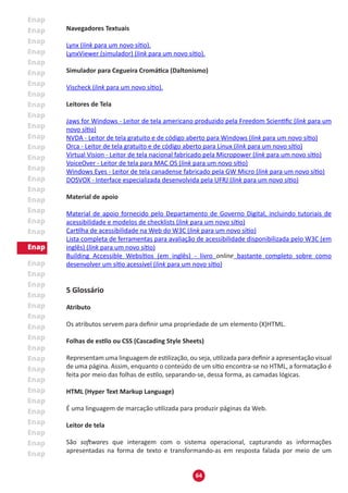 64
Navegadores Textuais
Lynx (link para um novo sítio).
LynxViewer (simulador) (link para um novo sítio).
Simulador para Cegueira Cromática (Daltonismo)
Vischeck (link para um novo sítio).
Leitores de Tela
Jaws for Windows - Leitor de tela americano produzido pela Freedom Scientific (link para um
novo sítio)
NVDA - Leitor de tela gratuito e de código aberto para Windows (link para um novo sítio)
Orca - Leitor de tela gratuito e de código aberto para Linux (link para um novo sítio)
Virtual Vision - Leitor de tela nacional fabricado pela Micropower (link para um novo sítio)
VoiceOver - Leitor de tela para MAC OS (link para um novo sítio)
Windows Eyes - Leitor de tela canadense fabricado pela GW Micro (link para um novo sítio)
DOSVOX - Interface especializada desenvolvida pela UFRJ (link para um novo sítio)
Material de apoio
Material de apoio fornecido pelo Departamento de Governo Digital, incluindo tutoriais de
acessibilidade e modelos de checklists (link para um novo sítio)
Cartilha de acessibilidade na Web do W3C (link para um novo sítio)
Lista completa de ferramentas para avaliação de acessibilidade disponibilizada pelo W3C (em
inglês) (link para um novo sítio)
Building Accessible Websítios (em inglês) - livro online bastante completo sobre como
desenvolver um sítio acessível (link para um novo sítio)
5 Glossário
Atributo
Os atributos servem para definir uma propriedade de um elemento (X)HTML.
Folhas de estilo ou CSS (Cascading Style Sheets)
Representam uma linguagem de estilização, ou seja, utilizada para definir a apresentação visual
de uma página. Assim, enquanto o conteúdo de um sítio encontra-se no HTML, a formatação é
feita por meio das folhas de estilo, separando-se, dessa forma, as camadas lógicas.
HTML (Hyper Text Markup Language)
É uma linguagem de marcação utilizada para produzir páginas da Web.
Leitor de tela
São softwares que interagem com o sistema operacional, capturando as informações
apresentadas na forma de texto e transformando-as em resposta falada por meio de um
 