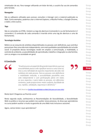 65
sintetizador de voz. Para navegar utilizando um leitor de tela, o usuário faz uso de comandos
pelo teclado.
Navegador
São os softwares utilizados para acessar, consultar e interagir com o material publicado na
Web. Como exemplos, podemos citar o Internet Explorer, o Mozilla Firefox, o Google Chrome,
o Safari, entre outros.
Tags
São os comandos no HTML. Existem as tags de abertura (<comando>) e as de fechamento (</
comando>). O conteúdo de cada comando é inserido entre uma tag de abertura e uma de
fechamento.
Tecnologia Assistiva
Refere-se ao conjunto de artefatos disponibilizados às pessoas com deficiência, que contribui
para prover-lhes uma vida mais independente, com mais qualidade e possibilidades de inclusão
social. O propósito dessas tecnologias reside em ampliar a comunicação, a mobilidade, o
controle do ambiente, as possibilidades de aprendizado, trabalho e integração na vida familiar,
com os amigos e na sociedade em geral.
6 Conclusão
"Awebassumeumpapeldetãograndeimportância,quesua
acessibilidade passa a não significar acesso a uma coisa só,
mas a uma infinidade de aspectos importantes da vida e do
cotidiano de cada pessoa. Para as pessoas com deficiência
e mobilidade reduzida, a acessibilidade possibilita uma
vida independente e com participação plena em todos
os seus aspectos; e para todas as pessoas, em diferentes
contextos, pode proporcionar maior conforto, facilidade de
uso, rapidez, satisfação, segurança e eficiência."
W3C Brasil em Cartilha Acessibilidade na Web (link para um novo sítio)
Muito bem! Chegamos ao final do curso!
Nesta segunda seção, conhecemos as Recomendações de Acessibilidade, a Acessibilidade
Web na prática e recursos que podem nos auxiliar nesse processo. As dicas que aprendemos
no curso podem auxiliar e muito na garantia de uma Web mais inclusiva e acessível.
Agora, vamos testar o que aprendemos?
 