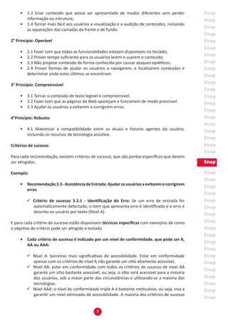 7
•	 1.3 Criar conteúdo que possa ser apresentado de modos diferentes sem perder
informação ou estrutura;
•	 1.4 Tornar mais fácil aos usuários a visualização e a audição de conteúdos, incluindo
as separações das camadas da frente e de fundo.
2° Princípio: Operável
•	 2.1 Fazer com que todas as funcionalidades estejam disponíveis no teclado;
•	 2.2 Prover tempo suficiente para os usuários lerem e usarem o conteúdo;
•	 2.3 Não projetar conteúdo de forma conhecida por causar ataques epiléticos;
•	 2.4 Prover formas de ajudar os usuários a navegarem, e localizarem conteúdos e
determinar onde estes últimos se encontram.
3° Princípio: Compreensível
•	 3.1 Tornar o conteúdo de texto legível e compreensível.
•	 3.2 Fazer com que as páginas da Web apareçam e funcionem de modo previsível.
•	 3.3 Ajudar os usuários a evitarem e corrigirem erros.
4°Princípio: Robusto
•	 4.1 Maximizar a compatibilidade entre os atuais e futuros agentes do usuário,
incluindo os recursos de tecnologia assistiva.
Critérios de sucesso
Para cada recomendação, existem critérios de sucesso, que são pontos específicos que devem
ser atingidos.
Exemplo:
•	 Recomendação3.3-AssistênciadeEntrada:Ajudarosusuáriosaevitaremecorrigirem
erros
99 Critério de sucesso 3.3.1 - Identificação do Erro: Se um erro de entrada for
automaticamente detectado, o item que apresenta erro é identificado e o erro é
descrito ao usuário por texto (Nível A).
E para cada critério de sucesso estão disponíveis técnicas específicas com exemplos de como
o objetivo do critério pode ser atingido e testado.
•	 Cada critério de sucesso é indicado por um nível de conformidade, que pode ser A,
AA ou AAA:
99 Nível A: barreiras mais significativas de acessibilidade. Estar em conformidade
apenas com os critérios de nível A não garante um sítio altamente acessível;
99 Nível AA: estar em conformidade com todos os critérios de sucesso de nível AA
garante um sítio bastante acessível, ou seja, o sítio será acessível para a maioria
dos usuários, sob a maior parte das circunstâncias e utilizando-se a maioria das
tecnologias.
99 Nível AAA: o nível de conformidade triplo A é bastante meticuloso, ou seja, visa a
garantir um nível otimizado de acessibilidade. A maioria dos critérios de sucesso
 